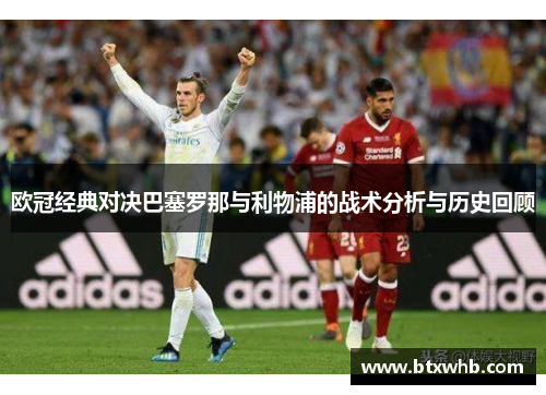 欧冠经典对决巴塞罗那与利物浦的战术分析与历史回顾